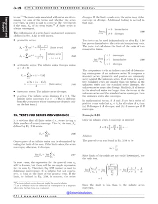 .................................................................................................................................
terms.13
The main tasks associated with series are deter-
mining the sum of the terms and whether the series
converges. A series is said to converge (be convergent)
if the sum, Sn, of its term exists.14
A finite series is
always convergent.
The performance of a series based on standard sequences
(defined in Sec. 3.22) is well known.
. geometric series:
Sn ¼ å
n
i¼1
ari!1
¼
að1 ! rn
Þ
1 ! r
½finite series% 3:93
Sn ¼ å
1
i¼1
ari!1
¼
a
1 ! r
infinite series
!1  r  1
 #
3:94
. arithmetic series: The infinite series diverges unless
a = d = 0.
Sn ¼ å
n
i¼1
$
a þ ði ! 1Þd
%
¼
n
$
2a þ ðn ! 1Þd
%
2
½finite series% 3:95
. harmonic series: The infinite series diverges.
. p-series: The infinite series diverges if p ≤ 1. The
infinite series converges if p 4 1. (This is different
from the p-sequence whose convergence depends only
on the last term.)
25. TESTS FOR SERIES CONVERGENCE
It is obvious that all finite series (i.e., series having a
finite number of terms) converge. That is, the sum, Sn,
defined by Eq. 3.96 exists.
Sn ¼ å
n
i¼1
ai 3:96
Convergence of an infinite series can be determined by
taking the limit of the sum. If the limit exists, the series
converges; otherwise, it diverges.
lim
n!1
Sn ¼ lim
n!1
å
n
i¼1
ai 3:97
In most cases, the expression for the general term an
will be known, but there will be no simple expression
for the sum Sn. Therefore, Eq. 3.97 cannot be used to
determine convergence. It is helpful, but not conclu-
sive, to look at the limit of the general term. If the
limit, as defined in Eq. 3.98, is nonzero, the series
diverges. If the limit equals zero, the series may either
converge or diverge. Additional testing is needed in
that case.
lim
n!1
an
(
¼ 0 inconclusive
6¼ 0 diverges
3:98
Two tests can be used independently or after Eq. 3.98
has proven inconclusive: the ratio and comparison tests.
The ratio test calculates the limit of the ratio of two
consecutive terms.
lim
n!1
anþ1
an
 1 converges
¼ 1 inconclusive
 1 diverges
8



:
3:99
The comparison test is an indirect method of determin-
ing convergence of an unknown series. It compares a
standard series (geometric and p-series are commonly
used) against the unknown series. If all terms in a posi-
tive standard series are smaller than the terms in the
unknown series and the standard series diverges, the
unknown series must also diverge. Similarly, if all terms
in the standard series are larger than the terms in the
unknown series and the standard series converges, then
the unknown series also converges.
In mathematical terms, if A and B are both series of
positive terms such that an 5 bn for all values of n, then
(a) B diverges if A diverges, and (b) A converges if B
converges.
Example 3.13
Does the infinite series A converge or diverge?
A ¼ 3 þ
9
2
þ
27
6
þ
81
24
þ ) ) )
Solution
The general term was found in Ex. 3.10 to be
an ¼
3n
n!
Since limits of factorials are not easily determined, use
the ratio test.
lim
n!1
anþ1
an
 '
¼ lim
n!1
3nþ1
ðn þ 1Þ!
3n
n!
0
B
B
@
1
C
C
A ¼ lim
n!1
3
n þ 1
 '
¼
3
1
¼ 0
Since the limit is less than 1, the infinite series
converges.
13
The term infinite series does not imply the sum is infinite.
14
This is different from the definition of convergence for a sequence
where only the last term was evaluated.
P P I * w w w . p p i 2 p a s s . c o m
3-12 C I V I L E N G I N E E R I N G R E F E R E N C E M A N U A L
Background
and
Support
@Seismicisolation
@Seismicisolation
 