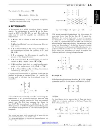 .................................................................................................................................
The minor is the determinant of M.
jMj ¼ ð9Þð9Þ # ð5Þð1Þ ¼ 76
The sign corresponding to the #3 position is negative.
Therefore, the cofactor is #76.
5. DETERMINANTS
A determinant is a scalar calculated from a square
matrix. The determinant of matrix A can be repre-
sented as DfAg, Det(A), DA, or jAj.5
The following
rules can be used to simplify the calculation of
determinants.
. If A has a row or column of zeros, the determinant
is zero.
. If A has two identical rows or columns, the determi-
nant is zero.
. If B is obtained from A by adding a multiple of a
row (column) to another row (column) in A, then
jBj ¼ jAj.
. If A is triangular, the determinant is equal to the
product of the diagonal entries.
. If B is obtained from A by multiplying one row or
column in A by a scalar k, then jBj ¼ kjAj.
. If B is obtained from the n ! n matrix A by multi-
plying by the scalar matrix k, then jkAj ¼ kn
jAj.
. If B is obtained from A by switching two rows or
columns in A, then jBj ¼ #jAj.
Calculation of determinants is laborious for all but the
smallest or simplest of matrices. For a 2 ! 2 matrix, the
formula used to calculate the determinant is easy to
remember.
A ¼
a b
c d
 #
jAj ¼
a b
c d
!
!
!
!
!
!
!
!
!
!
¼ ad # bc 4:3
Two methods are commonly used for calculating the
determinant of 3 ! 3 matrices by hand. The first uses
an augmented matrix constructed from the original
matrix and the first two columns (as shown in
Sec. 4.1).6
The determinant is calculated as the sum
of the products in the left-to-right downward diagonals
less the sum of the products in the left-to-right upward
diagonals.

B C D
E F G
H I J
B C D B C
E F G E F
H I J H C
BVHNFOUFE






]
]
]
4:4
jAj ¼ aei þ bf g þ cdh # gec # hf a # idb 4:5
The second method of calculating the determinant is
somewhat slower than the first for a 3 ! 3 matrix but
illustrates the method that must be used to calculate
determinants of 4 ! 4 and larger matrices. This method
is known as expansion by cofactors. One row (column) is
selected as the base row (column). The selection is arbi-
trary, but the number of calculations required to obtain
the determinant can be minimized by choosing the row
(column) with the most zeros. The determinant is equal
to the sum of the products of the entries in the base row
(column) and their corresponding cofactors.
A ¼
a b c
d e f
g h i
2
6
4
3
7
5
jAj ¼ a
e f
h i
!
!
!
!
!
!
!
!
!
!
# d
b c
h i
!
!
!
!
!
!
!
!
!
!
þ g
b c
e f
!
!
!
!
!
!
!
!
!
!
4:6
Example 4.2
Calculate the determinant of matrix A (a) by cofactor
expansion, and (b) by the augmented matrix method.
A ¼
2 3 #4
3 #1 #2
4 #7 #6
2
6
4
3
7
5
Solution
(a) Since there are no zero entries, it does not matter
which row or column is chosen as the base. Choose the
first column as the base.
jAj ¼ 2
#1 #2
#7 #6
!
!
!
!
!
!
!
!
!
!
# 3
3 #4
#7 #6
!
!
!
!
!
!
!
!
!
!
þ 4
3 #4
#1 #2
!
!
!
!
!
!
!
!
!
!
¼ ð2Þð6 # 14Þ # ð3Þð#18 # 28Þ þ ð4Þð#6 # 4Þ
¼ 82
5
The vertical bars should not be confused with the square brackets
used to set off a matrix, nor with absolute value.
6
It is not actually necessary to construct the augmented matrix, but
doing so helps avoid errors.
P P I * w w w . p p i 2 p a s s . c o m
L I N E A R A L G E B R A 4-3
Background
and
Support
@Seismicisolation
@Seismicisolation
 