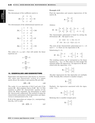 .................................................................................................................................
Solution
The determinant of the coefficient matrix is
jAj ¼
2 3 #4
3 #1 #2
4 #7 #6
!
!
!
!
!
!
!
!
!
!
!
!
!
!
¼ 82
The determinants of the substitutional matrices are
jA1j ¼
1 3 #4
4 #1 #2
#7 #7 #6
!
!
!
!
!
!
!
!
!
!
!
!
!
!
¼ 246
jA2j ¼
2 1 #4
3 4 #2
4 #7 #6
!
!
!
!
!
!
!
!
!
!
!
!
!
!
¼ 82
jA3j ¼
2 3 1
3 #1 4
4 #7 #7
!
!
!
!
!
!
!
!
!
!
!
!
!
!
¼ 164
The values of x, y, and z that will satisfy the linear
equations are
x ¼
246
82
¼ 3
y ¼
82
82
¼ 1
z ¼
164
82
¼ 2
15. EIGENVALUES AND EIGENVECTORS
Eigenvalues and eigenvectors (also known as character-
istic values and characteristic vectors) of a square
matrix A are the scalars k and matrices X such that
AX ¼ kX 4:26
The scalar k is an eigenvalue of A if and only if the
matrix (kI # A) is singular; that is, if jkI # Aj ¼ 0. This
equation is called the characteristic equation of the
matrix A. When expanded, the determinant is called
the characteristic polynomial. The method of using the
characteristic polynomial to find eigenvalues and eigen-
vectors is demonstrated in Ex. 4.10.
If all of the eigenvalues are unique (i.e., nonrepeating),
then Eq. 4.27 is valid.
½kI # A)X ¼ 0 4:27
Example 4.10
Find the eigenvalues and nonzero eigenvectors of the
matrix A.
A ¼
2 4
6 4
 #
Solution
kI # A ¼
k 0
0 k
 #
#
2 4
6 4
 #
¼
k # 2 # 4
# 6 k # 4
 #
The characteristic polynomial is found by setting the
determinant jkI # Aj equal to zero.
ðk # 2Þðk # 4Þ # ð#6Þð#4Þ ¼ 0
k2
# 6k # 16 ¼ ðk # 8Þðk þ 2Þ ¼ 0
The roots of the characteristic polynomial are k = +8
and k = #2. These are the eigenvalues of A.
Substituting k = 8,
kI # A ¼
8 # 2 # 4
# 6 8 # 4
 #
¼
6 #4
#6 4
 #
The resulting system can be interpreted as the linear
equation 6x1 # 4x2 = 0. The values of x that satisfy this
equation define the eigenvector. An eigenvector X asso-
ciated with the eigenvalue +8 is
X ¼
x1
x2
 #
¼
4
6
 #
All other eigenvectors for this eigenvalue are multiples
of X. Normally X is reduced to smallest integers.
X ¼
2
3
 #
Similarly, the eigenvector associated with the eigen-
value #2 is
X ¼
x1
x2
 #
¼
þ4
#4
 #
Reducing this to smallest integers gives
X ¼
þ1
#1
 #
P P I * w w w . p p i 2 p a s s . c o m
4-8 C I V I L E N G I N E E R I N G R E F E R E N C E M A N U A L
Background
and
Support
@Seismicisolation
@Seismicisolation
 