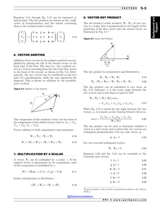 .................................................................................................................................
.................................................................................................................................
.................................................................................................................................
Equation 5.11 through Eq. 5.13 can be expressed in
matrix form. The dot products are known as the coeffi-
cients of transformation, and the matrix containing
them is the transformation matrix.
V0
x
V0
y
V0
z
0
B
B
@
1
C
C
A ¼
i * u j * u k * u
i * v j * v k * v
i * w j * w k * w
0
B
@
1
C
A
Vx
Vy
Vz
0
B
@
1
C
A 5:14
6. VECTOR ADDITION
Addition of two vectors by the polygon method is accom-
plished by placing the tail of the second vector at the
head (tip) of the first. The sum (i.e., the resultant vec-
tor) is a vector extending from the tail of the first vector
to the head of the second, as shown in Fig. 5.4. Alter-
natively, the two vectors can be considered as the two
sides of a parallelogram, while the sum represents the
diagonal. This is known as addition by the parallelo-
gram method.
The components of the resultant vector are the sums of
the components of the added vectors (that is, V1x + V2x,
V1y + V2y, V1z + V2z).
Vector addition is both commutative and associative.
V1 þ V2 ¼ V2 þ V1 5:15
V1 þ ðV2 þ V3Þ ¼ ðV1 þ V2Þ þ V3 5:16
7. MULTIPLICATION BY A SCALAR
A vector, V, can be multiplied by a scalar, c. If the
original vector is represented by its components, each
of the components is multiplied by c.
cV ¼ cjVja ¼ cVxi þ cVyj þ cVzk 5:17
Scalar multiplication is distributive.
cðV1 þ V2Þ ¼ cV1 þ cV2 5:18
8. VECTOR DOT PRODUCT
The dot product (scalar product), V1 * V2, of two vec-
tors is a scalar that is proportional to the length of the
projection of the first vector onto the second vector, as
illustrated in Fig. 5.5.4
The dot product is commutative and distributive.
V1 * V2 ¼ V2 * V1 5:19
V1 * ðV2 þ V3Þ ¼ V1 * V2 þ V1 * V3 5:20
The dot product can be calculated in two ways, as
Eq. 5.21 indicates.  is the acute angle between the
two vectors and is less than or equal to 180+
.
V1 * V2 ¼ jV1j jV2j cos 
¼ V1xV2x þ V1yV2y þ V1zV2z 5:21
When Eq. 5.21 is solved for the angle between the two
vectors, , it is known as the Cauchy-Schwartz theorem.
cos  ¼
V1xV2x þ V1yV2y þ V1zV2z
jV1j jV2j
5:22
The dot product can be used to determine whether a
vector is a unit vector and to show that two vectors are
orthogonal (perpendicular). For any unit vector, u,
u * u ¼ 1 5:23
For two non-null orthogonal vectors,
V1 * V2 ¼ 0 5:24
Equation 5.23 and Eq. 5.24 can be extended to the
Cartesian unit vectors.
i * i ¼ 1 5:25
j * j ¼ 1 5:26
k * k ¼ 1 5:27
i * j ¼ 0 5:28
i * k ¼ 0 5:29
j * k ¼ 0 5:30
Figure 5.4 Addition of Two Vectors
V
V
V
V
V
+ V 
4
The dot product is also written in parentheses without a dot; that is,
(V1V2).
Figure 5.5 Vector Dot Product
V
V
G
V
•
V
7
P P I * w w w . p p i 2 p a s s . c o m
V E C T O R S 5-3
Background
and
Support
@Seismicisolation
@Seismicisolation
 