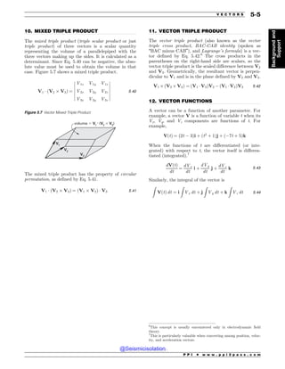................................................................................................................................. .................................................................................................................................
.................................................................................................................................
10. MIXED TRIPLE PRODUCT
The mixed triple product (triple scalar product or just
triple product) of three vectors is a scalar quantity
representing the volume of a parallelepiped with the
three vectors making up the sides. It is calculated as a
determinant. Since Eq. 5.40 can be negative, the abso-
lute value must be used to obtain the volume in that
case. Figure 5.7 shows a mixed triple product.
V1 * ðV2 , V3Þ ¼
V1x V1y V1z
V2x V2y V2z
V3x V3y V3z
$
$
$
$
$
$
$
$
$
$
$
$
$
$
5:40
The mixed triple product has the property of circular
permutation, as defined by Eq. 5.41.
V1 * ðV2 , V3Þ ¼ ðV1 , V2Þ * V3 5:41
11. VECTOR TRIPLE PRODUCT
The vector triple product (also known as the vector
triple cross product, BAC-CAB identity (spoken as
“BAC minus CAB”), and Lagrange’s formula) is a vec-
tor defined by Eq. 5.42.6
The cross products in the
parentheses on the right-hand side are scalars, so the
vector triple product is the scaled difference between V2
and V3. Geometrically, the resultant vector is perpen-
dicular to V1 and is in the plane defined by V2 and V3.
V1 , ðV2 , V3Þ ¼ ðV1 *V3ÞV2 $ ðV1 * V2ÞV3 5:42
12. VECTOR FUNCTIONS
A vector can be a function of another parameter. For
example, a vector V is a function of variable t when its
Vx, Vy, and Vz components are functions of t. For
example,
VðtÞ ¼ ð2t $ 3Þi þ ðt2
þ 1Þj þ ð$7t þ 5Þk
When the functions of t are differentiated (or inte-
grated) with respect to t, the vector itself is differen-
tiated (integrated).7
dVðtÞ
dt
¼
dVx
dt
i þ
dVy
dt
j þ
dVz
dt
k 5:43
Similarly, the integral of the vector is
Z
VðtÞ dt ¼ i
Z
Vx dt þ j
Z
Vy dt þ k
Z
Vz dt 5:44
Figure 5.7 Vector Mixed Triple Product
V1
V2
volume ! V1
• (V2
 V3
)
V3
6
This concept is usually encountered only in electrodynamic field
theory.
7
This is particularly valuable when converting among position, veloc-
ity, and acceleration vectors.
P P I * w w w . p p i 2 p a s s . c o m
V E C T O R S 5-5
Background
and
Support
@Seismicisolation
@Seismicisolation
 