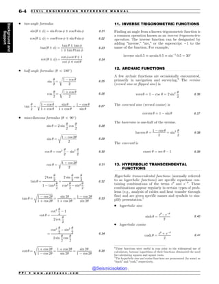 .................................................................................................................................
.................................................................................................................................
.................................................................................................................................
. two-angle formulas
sinð! ± #Þ ¼ sin ! cos # ± cos ! sin # 6:21
cosð! ± #Þ ¼ cos ! cos # * sin ! sin # 6:22
tanð! ± #Þ ¼
tan ! ± tan #
1 * tan ! tan #
6:23
cotð! ± #Þ ¼
cot # cot ! * 1
cot # ± cot !
6:24
. half-angle formulas (! 5 180!
)
sin
!
2
¼
ﬃﬃﬃﬃﬃﬃﬃﬃﬃﬃﬃﬃﬃﬃﬃﬃﬃﬃ
1 ) cos !
2
r
6:25
cos
!
2
¼
ﬃﬃﬃﬃﬃﬃﬃﬃﬃﬃﬃﬃﬃﬃﬃﬃﬃﬃ
1 þ cos !
2
r
6:26
tan
!
2
¼
ﬃﬃﬃﬃﬃﬃﬃﬃﬃﬃﬃﬃﬃﬃﬃﬃﬃﬃ
1 ) cos !
1 þ cos !
r
¼
sin !
1 þ cos !
¼
1 ) cos !
sin !
6:27
. miscellaneous formulas (! 5 90!
)
sin ! ¼ 2 sin
!
2
cos
!
2
6:28
sin ! ¼
ﬃﬃﬃﬃﬃﬃﬃﬃﬃﬃﬃﬃﬃﬃﬃﬃﬃﬃﬃﬃﬃ
1 ) cos 2!
2
r
6:29
cos ! ¼ cos2 !
2
) sin2 !
2
6:30
cos ! ¼
ﬃﬃﬃﬃﬃﬃﬃﬃﬃﬃﬃﬃﬃﬃﬃﬃﬃﬃﬃﬃ
ﬃ
1 þ cos 2!
2
r
6:31
tan ! ¼
2 tan
!
2
1 ) tan2 !
2
¼
2 sin
!
2
cos
!
2
cos2 !
2
) sin2 !
2
6:32
tan ! ¼
ﬃﬃﬃﬃﬃﬃﬃﬃﬃﬃﬃﬃﬃﬃﬃﬃﬃﬃﬃﬃ
ﬃ
1 ) cos 2!
1 þ cos 2!
r
¼
sin 2!
1 þ cos 2!
¼
1 ) cos 2!
sin 2!
6:33
cot ! ¼
cot2 !
2
) 1
2 cot
!
2
¼
cos2 !
2
) sin2 !
2
2 sin
!
2
cos
!
2
6:34
cot ! ¼
ﬃﬃﬃﬃﬃﬃﬃﬃﬃﬃﬃﬃﬃﬃﬃﬃﬃﬃﬃﬃﬃ
1 þ cos 2!
1 ) cos 2!
r
¼
1 þ cos 2!
sin 2!
¼
sin 2!
1 ) cos 2!
6:35
11. INVERSE TRIGONOMETRIC FUNCTIONS
Finding an angle from a known trigonometric function is
a common operation known as an inverse trigonometric
operation. The inverse function can be designated by
adding “inverse,” “arc,” or the superscript )1 to the
name of the function. For example,
inverse sin 0:5 + arcsin 0:5 + sin)1
0:5 ¼ 30!
12. ARCHAIC FUNCTIONS
A few archaic functions are occasionally encountered,
primarily in navigation and surveying.6
The versine
(versed sine or flipped sine) is
vers ! ¼ 1 ) cos ! ¼ 2 sin2 !
2
6:36
The coversed sine (versed cosine) is
covers ! ¼ 1 ) sin ! 6:37
The haversine is one-half of the versine.
havers ! ¼
1 ) cos !
2
¼ sin2 !
2
6:38
The exsecant is
exsec ! ¼ sec ! ) 1 6:39
13. HYPERBOLIC TRANSCENDENTAL
FUNCTIONS
Hyperbolic transcendental functions (normally referred
to as hyperbolic functions) are specific equations con-
taining combinations of the terms e!
and e)!
. These
combinations appear regularly in certain types of prob-
lems (e.g., analysis of cables and heat transfer through
fins) and are given specific names and symbols to sim-
plify presentation.7
. hyperbolic sine
sinh ! ¼
e!
)e)!
2
6:40
. hyperbolic cosine
cosh ! ¼
e!
þ e)!
2
6:41
6
These functions were useful in eras prior to the widespread use of
calculators, because logarithms of their functions eliminated the need
for calculating squares and square roots.
7
The hyperbolic sine and cosine functions are pronounced (by some) as
“sinch” and “cosh,” respectively.
P P I * w w w . p p i 2 p a s s . c o m
6-4 C I V I L E N G I N E E R I N G R E F E R E N C E M A N U A L
Background
and
Support
@Seismicisolation
@Seismicisolation
 