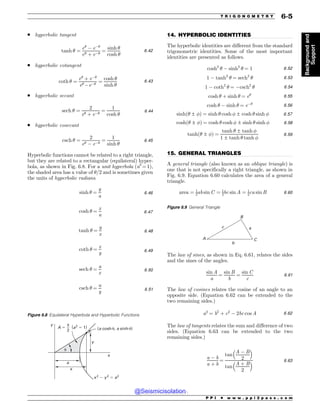 .................................................................................................................................
.................................................................................................................................
. hyperbolic tangent
tanh ! ¼
e!
) e)!
e! þ e)!
¼
sinh !
cosh !
6:42
. hyperbolic cotangent
coth ! ¼
e!
þ e)!
e! )e)!
¼
cosh !
sinh !
6:43
. hyperbolic secant
sech ! ¼
2
e! þ e)!
¼
1
cosh !
6:44
. hyperbolic cosecant
csch ! ¼
2
e! ) e)!
¼
1
sinh !
6:45
Hyperbolic functions cannot be related to a right triangle,
but they are related to a rectangular (equilateral) hyper-
bola, as shown in Fig. 6.8. For a unit hyperbola (a2
= 1),
the shaded area has a value of !/2 and is sometimes given
the units of hyperbolic radians.
sinh ! ¼
y
a
6:46
cosh ! ¼
x
a
6:47
tanh ! ¼
y
x
6:48
coth ! ¼
x
y 6:49
sech ! ¼
a
x
6:50
csch ! ¼
a
y 6:51
14. HYPERBOLIC IDENTITIES
The hyperbolic identities are different from the standard
trigonometric identities. Some of the most important
identities are presented as follows.
cosh2
! ) sinh2
! ¼ 1 6:52
1 ) tanh2
! ¼ sech2
! 6:53
1 ) coth2
! ¼ )csch2
! 6:54
cosh ! þ sinh ! ¼ e! 6:55
cosh ! ) sinh ! ¼ e)! 6:56
sinhð! ± #Þ ¼ sinh ! cosh # ± cosh ! sinh # 6:57
coshð! ± #Þ ¼ cosh ! cosh # ± sinh ! sinh # 6:58
tanhð! ± #Þ ¼
tanh ! ± tanh #
1 ± tanh ! tanh #
6:59
15. GENERAL TRIANGLES
A general triangle (also known as an oblique triangle) is
one that is not specifically a right triangle, as shown in
Fig. 6.9. Equation 6.60 calculates the area of a general
triangle.
area ¼ 1
2ab sin C ¼ 1
2bc sin A ¼ 1
2ca sin B 6:60
The law of sines, as shown in Eq. 6.61, relates the sides
and the sines of the angles.
sin A
a
¼
sin B
b
¼
sin C
c
6:61
The law of cosines relates the cosine of an angle to an
opposite side. (Equation 6.62 can be extended to the
two remaining sides.)
a2
¼ b2
þ c2
) 2bc cos A 6:62
The law of tangents relates the sum and difference of two
sides. (Equation 6.63 can be extended to the two
remaining sides.)
a ) b
a þ b
¼
tan
A ) B
2
# $
tan
A þ B
2
# $ 6:63
Figure 6.8 Equilateral Hyperbola and Hyperbolic Functions
Y
Z
B
BDPTIV BTJOIV
  B
Z
Y
Z
B
Y
V
V

Figure 6.9 General Triangle
B
C
$
D
#

P P I * w w w . p p i 2 p a s s . c o m
T R I G O N O M E T R Y 6-5
Background
and
Support
@Seismicisolation
@Seismicisolation
 
