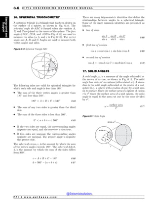 .................................................................................................................................
.................................................................................................................................
16. SPHERICAL TRIGONOMETRY
A spherical triangle is a triangle that has been drawn on
the surface of a sphere, as shown in Fig. 6.10. The
trihedral angle O–ABC is formed when the vertices A,
B, and C are joined to the center of the sphere. The face
angles (BOC, COA, and AOB in Fig. 6.10) are used to
measure the sides (a, b, and c in Fig. 6.10). The vertex
angles are A, B, and C. Angles are used to measure both
vertex angles and sides.
The following rules are valid for spherical triangles for
which each side and angle is less than 180!
.
. The sum of the three vertex angles is greater than
180!
and less than 540!
.
180!
 A þ B þ C  540!
6:64
. The sum of any two sides is greater than the third
side.
. The sum of the three sides is less than 360!
.
0!
 a þ b þ c  360!
6:65
. If the two sides are equal, the corresponding angles
opposite are equal, and the converse is also true.
. If two sides are unequal, the corresponding angles
opposite are unequal. The greater angle is opposite
the greater side.
The spherical excess, $, is the amount by which the sum
of the vertex angles exceeds 180!
. The spherical defect,
d, is the amount by which the sum of the sides differs
from 360!
.
$ ¼ A þ B þ C ) 180!
6:66
d ¼ 360!
) ða þ b þ cÞ 6:67
There are many trigonometric identities that define the
relationships between angles in a spherical triangle.
Some of the more common identities are presented as
follows.
. law of sines
sin A
sin a
¼
sin B
sin b
¼
sin C
sin c
6:68
. first law of cosines
cos a ¼ cos b cos c þ sin b sin c cos A 6:69
. second law of cosines
cos A ¼ )cos B cos C þ sin B sin C cos a 6:70
17. SOLID ANGLES
A solid angle, !, is a measure of the angle subtended at
the vertex of a cone, as shown in Fig. 6.11. The solid
angle has units of steradians (abbreviated sr). A stera-
dian is the solid angle subtended at the center of a unit
sphere (i.e., a sphere with a radius of one) by a unit area
on its surface. Since the surface area of a sphere of radius
r is r2
times the surface area of a unit sphere, the solid
angle is equal to the area cut out by the cone divided
by r2
.
! ¼
surface area
r2
6:71
Figure 6.10 Spherical Triangle ABC
B
D
$
0

C
#
Figure 6.11 Solid Angle
1
r
area )r2
area )
P P I * w w w . p p i 2 p a s s . c o m
6-6 C I V I L E N G I N E E R I N G R E F E R E N C E M A N U A L
Background
and
Support
@Seismicisolation
@Seismicisolation
 