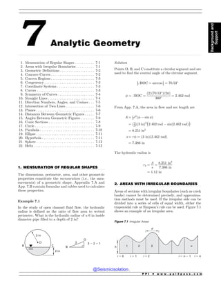 .................................................................................................................................................................................................................................................................................
.................................................................................................................................
.................................................................................................................................
7 Analytic Geometry
1. Mensuration of Regular Shapes . . . . . . . . . . . 7-1
2. Areas with Irregular Boundaries . . . . . . . . . . 7-1
3. Geometric Definitions . . . . . . . . . . . . . . . . . . . . 7-2
4. Concave Curves . . . . . . . . . . . . . . . . . . . . . . . . . 7-2
5. Convex Regions . . . . . . . . . . . . . . . . . . . . . . . . . 7-3
6. Congruency . . . . . . . . . . . . . . . . . . . . . . . . . . . . . 7-3
7. Coordinate Systems . . . . . . . . . . . . . . . . . . . . . 7-3
8. Curves . . . . . . . . . . . . . . . . . . . . . . . . . . . . . . . . . 7-3
9. Symmetry of Curves . . . . . . . . . . . . . . . . . . . . . 7-4
10. Straight Lines . . . . . . . . . . . . . . . . . . . . . . . . . . . 7-4
11. Direction Numbers, Angles, and Cosines . . . 7-5
12. Intersection of Two Lines . . . . . . . . . . . . . . . . 7-6
13. Planes . .. . . . . . . . . . . . . . . . . . . . . . . . . . . . . . . . 7-6
14. Distances Between Geometric Figures . . . . . 7-7
15. Angles Between Geometric Figures . . . . . . . . 7-8
16. Conic Sections . . . . . . . . . . . . . . . . . . . . . . . . . . 7-8
17. Circle . . . . . . . . . . . . . . . . . . . . . . . . . . . . . . . . . . 7-9
18. Parabola . . . . . . . . . . . . . . . . . . . . . . . . . . . . . . . 7-10
19. Ellipse . . . . . . . . . . . . . . . . . . . . . . . . . . . . . . . . . . 7-11
20. Hyperbola . . . . . . . . . . . . . . . . . . . . . . . . . . . . . . 7-11
21. Sphere . . . . . . . . . . . . . . . . . . . . . . . . . . . . . . . . . . 7-12
22. Helix . . . . . . . . . . . . . . . . . . . . . . . . . . . . . . . . . . . 7-12
1. MENSURATION OF REGULAR SHAPES
The dimensions, perimeter, area, and other geometric
properties constitute the mensuration (i.e., the mea-
surements) of a geometric shape. Appendix 7.A and
App. 7.B contain formulas and tables used to calculate
these properties.
Example 7.1
In the study of open channel fluid flow, the hydraulic
radius is defined as the ratio of flow area to wetted
perimeter. What is the hydraulic radius of a 6 in inside
diameter pipe filled to a depth of 2 in?
B
O
3 ! 2  1
3
2 in
C
B
O
3 in
Solution
Points O, B, and C constitute a circular segment and are
used to find the central angle of the circular segment.
1
2ﬀBOC ¼ arccos 1
3 ¼ 70:53#
! ¼ ﬀBOC ¼
ð2Þð70:53#
Þð2pÞ
360# ¼ 2:462 rad
From App. 7.A, the area in flow and arc length are
A ¼ 1
2r2
ð!  sin !Þ
¼ 1
2
! 
ð3 inÞ2
ð2:462 rad  sinð2:462 radÞÞ
¼ 8:251 in2
s ¼ r! ¼ ð3 inÞð2:462 radÞ
¼ 7:386 in
The hydraulic radius is
rh ¼
A
s
¼
8:251 in2
7:386 in
¼ 1:12 in
2. AREAS WITH IRREGULAR BOUNDARIES
Areas of sections with irregular boundaries (such as creek
banks) cannot be determined precisely, and approxima-
tion methods must be used. If the irregular side can be
divided into a series of cells of equal width, either the
trapezoidal rule or Simpson’s rule can be used. Figure 7.1
shows an example of an irregular area.
Figure 7.1 Irregular Areas
1 2 3 n
h
d
i  0 i  1 i  2 i  n ! 1 i  n
P P I * w w w . p p i 2 p a s s . c o m
Background
and
Support
@Seismicisolation
@Seismicisolation
 