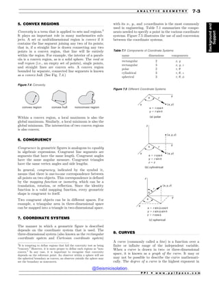 .................................................................................................................................
.................................................................................................................................
.................................................................................................................................
.................................................................................................................................
5. CONVEX REGIONS
Convexity is a term that is applied to sets and regions.2
It plays an important role in many mathematics sub-
jects. A set or multidimensional region is convex if it
contains the line segment joining any two of its points;
that is, if a straight line is drawn connecting any two
points in a convex region, that line will lie entirely
within the region. For example, the interior of a parab-
ola is a convex region, as is a solid sphere. The void or
null region (i.e., an empty set of points), single points,
and straight lines are convex sets. A convex region
bounded by separate, connected line segments is known
as a convex hull. (See Fig. 7.4.)
Within a convex region, a local maximum is also the
global maximum. Similarly, a local minimum is also the
global minimum. The intersection of two convex regions
is also convex.
6. CONGRUENCY
Congruence in geometric figures is analogous to equality
in algebraic expressions. Congruent line segments are
segments that have the same length. Congruent angles
have the same angular measure. Congruent triangles
have the same vertex angles and side lengths.
In general, congruency, indicated by the symbol ﬃ,
means that there is one-to-one correspondence between
all points on two objects. This correspondence is defined
by the mapping function or isometry, which can be a
translation, rotation, or reflection. Since the identity
function is a valid mapping function, every geometric
shape is congruent to itself.
Two congruent objects can be in different spaces. For
example, a triangular area in three-dimensional space
can be mapped into a triangle in two-dimensional space.
7. COORDINATE SYSTEMS
The manner in which a geometric figure is described
depends on the coordinate system that is used. The
three-dimensional system (also known as the rectangular
coordinate system and Cartesian coordinate system)
with its x-, y-, and z-coordinates is the most commonly
used in engineering. Table 7.1 summarizes the compo-
nents needed to specify a point in the various coordinate
systems. Figure 7.5 illustrates the use of and conversion
between the coordinate systems.
8. CURVES
A curve (commonly called a line) is a function over a
finite or infinite range of the independent variable.
When a curve is drawn in two- or three-dimensional
space, it is known as a graph of the curve. It may or
may not be possible to describe the curve mathemati-
cally. The degree of a curve is the highest exponent in
2
It is tempting to define regions that fail the convexity test as being
“concave.” However, it is more proper to define such regions as “non-
convex.” In any case, it is important to recognize that convexity
depends on the reference point: An observer within a sphere will see
the spherical boundary as convex; an observer outside the sphere may
see the boundary as nonconvex.
Figure 7.4 Convexity
convex region convex hull nonconvex region
Table 7.1 Components of Coordinate Systems
name dimensions components
rectangular 2 x, y
rectangular 3 x, y, z
polar 2 r, 
cylindrical 3 r, , z
spherical 3 r, , !
Figure 7.5 Different Coordinate Systems
YSDPTV
ZSTJOV
B QPMBS
[
Y
Y
YSDPTV
ZSTJOV
[[
C DZMJOESJDBM
Z
S
Y Z
Y Z
Y Z [
V
Z
S
V
[
Y
Z
V
YSTJOGDPTV
ZSTJOGTJOV
[SDPTG
D TQIFSJDBM
S
Y Z [
G
P P I * w w w . p p i 2 p a s s . c o m
A N A L Y T I C G E O M E T R Y 7-3
Background
and
Support
@Seismicisolation
@Seismicisolation
 