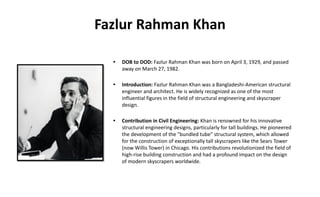 Fazlur Rahman Khan
• DOB to DOD: Fazlur Rahman Khan was born on April 3, 1929, and passed
away on March 27, 1982.
• Introduction: Fazlur Rahman Khan was a Bangladeshi-American structural
engineer and architect. He is widely recognized as one of the most
influential figures in the field of structural engineering and skyscraper
design.
• Contribution in Civil Engineering: Khan is renowned for his innovative
structural engineering designs, particularly for tall buildings. He pioneered
the development of the "bundled tube" structural system, which allowed
for the construction of exceptionally tall skyscrapers like the Sears Tower
(now Willis Tower) in Chicago. His contributions revolutionized the field of
high-rise building construction and had a profound impact on the design
of modern skyscrapers worldwide.
 
