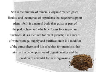 Soil is the mixture of minerals, organic matter, gases,
liquids, and the myriad of organisms that together support
plant life. It is a natural body that exists as part of
the pedosphere and which performs four important
functions: it is a medium for plant growth; it is a means
of water storage, supply and purification; it is a modifier
of the atmosphere; and it is a habitat for organisms that
take part in decomposition of organic matter and the
creation of a habitat for new organisms.
 