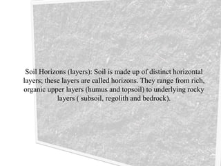Soil Horizons (layers): Soil is made up of distinct horizontal
layers; these layers are called horizons. They range from rich,
organic upper layers (humus and topsoil) to underlying rocky
layers ( subsoil, regolith and bedrock).
 