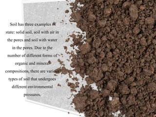 Soil has three examples of
state: solid soil, soil with air in
the pores and soil with water
in the pores. Due to the
number of different forms of
organic and mineral
compositions, there are various
types of soil that undergoes
different environmental
pressures.
 