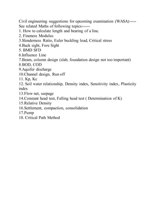 Civil engineering suggestions for upcoming examination (WASA)-----
See related Maths of following topics------
1. How to calculate length and bearing of a line.
2. Fineness Modulus
3.Slenderness Ratio, Euler buckling load, Critical stress
4.Back sight, Fore Sight
5. BMD SFD
6.Influence Line
7.Beam, column design (slab, foundation design not too important)
8.BOD, COD
9.Aquifer discharge
10.Channel design, Run off
11. Kp, Kc
12. Soil water relationship, Density index, Sensitivity index, Plasticity
index
13.Flow net, seepage
14.Constant head test, Falling head test ( Determination of K)
15.Relative Density
16.Settlement, compaction, consolidation
17.Pump
18. Critical Path Method
 