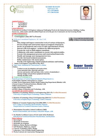 KASHIF HUSSAIN
CONTACT NO.
+971 559700426
+971 506703104
Applied Position’s:
● Civil Engineer
● Site Engineer
● QC Inspector
Career Objective:
To become an excellent Civil Engineer taking up Challenging Works in the Industrial structure, Building, Cooling
Towers etc., with creative and diversified Projects & to be the part of a Constructive & Fast Growing World.
WORK EXPERIENCE:
► UAE EXPERIENCE
1: Civil Engineer (July-2017 to Present)
● Al Byena Consultant Engineers, AL Ain, UAE
● Duties:
○ Plan, design and inspect construction work of various civilprojects.
○ Oversee design and construction aspects of assigned civilprojects.
○ Involve in groundwork and review of A&E and statement ofwork.
○ Interact with civil engineer / architects for different projects.
○ Execute the work as field engineer consultant.
○ Collaborate with senior consultants to execute risk analysisstudies.
○ Execute risk management processes and constructionframeworks.
○ Handle and manage asset managementservices.
○ Provide risk based technical assessments.
○ Define maintenance risk master plans.
○ Provide civil engineering related technical assistance and training.
2: Junior Civil Engineer (Aug-2016 to May 2017)
● Super Sonic Aluminum & Construction Co.,Dubai
● Duties:
○ Conduct on site investigation and analyzedata.
○ Assess potential risks, materials and costs.
○ Oversee and mentor staff and liaise with a variety of stakeholders’.
○ Manage budget and purchase equipment/materials.
○ Manage all office work.
► PAKISTAN EXPERIENCE
Work Experience at Various Reputed Industries/Departments i.e.
● M/S Bashir Chattah Construction Co., Gujrat
● Public Works Department (Public Health Engineering Department) BhimberAJK
● Faran Group of Technical Institutes, Bhimber AJK
● B&S Construction Co., Lahore
● Spiky International, Sialkot
● KMK College of Education and Technology, AJK
ACADEMIC QUALIFICATION:
1:Bachelor of Technology (Honors) Civil Engineering (2013-15) (Verified Documents)
University of Engineering & Technology, Lahore, Pakistan
2: Bachelor of Technology (Pass) Civil Engineering (2010-12) (Verified Documents)
University of Engineering & Technology, Lahore, Pakistan
3:Diploma of Associate Engineering Civil (2006-2009) (Verified Documents)
Govt. College of Technology Rasul M.B.Din, Pakistan
Punjab Board of Technical Education Lahore, Pakistan
4: Matriculation (Secondary School Certificate) (2005)
Board of Intermediate and Secondary Education Mirpur, AJK
5: Six Months Certificate Course of Civil AutoCAD & Draftsman
AJK Board of Technical Education Muzafarabad, Azad Kashmir
Major Subjects:
1: Surveying-II
2: Mechanics of Structure
3: Hydraulics & Irrigation
4: Railways, Docks, Harbors & Bridges
5: Soil Mechanics, Highways, Airport
6: Concrete Technology & RCC Design
7: Laboratory Tech. in Public Health Engineering
8: Works Contracts & Construction Management
 