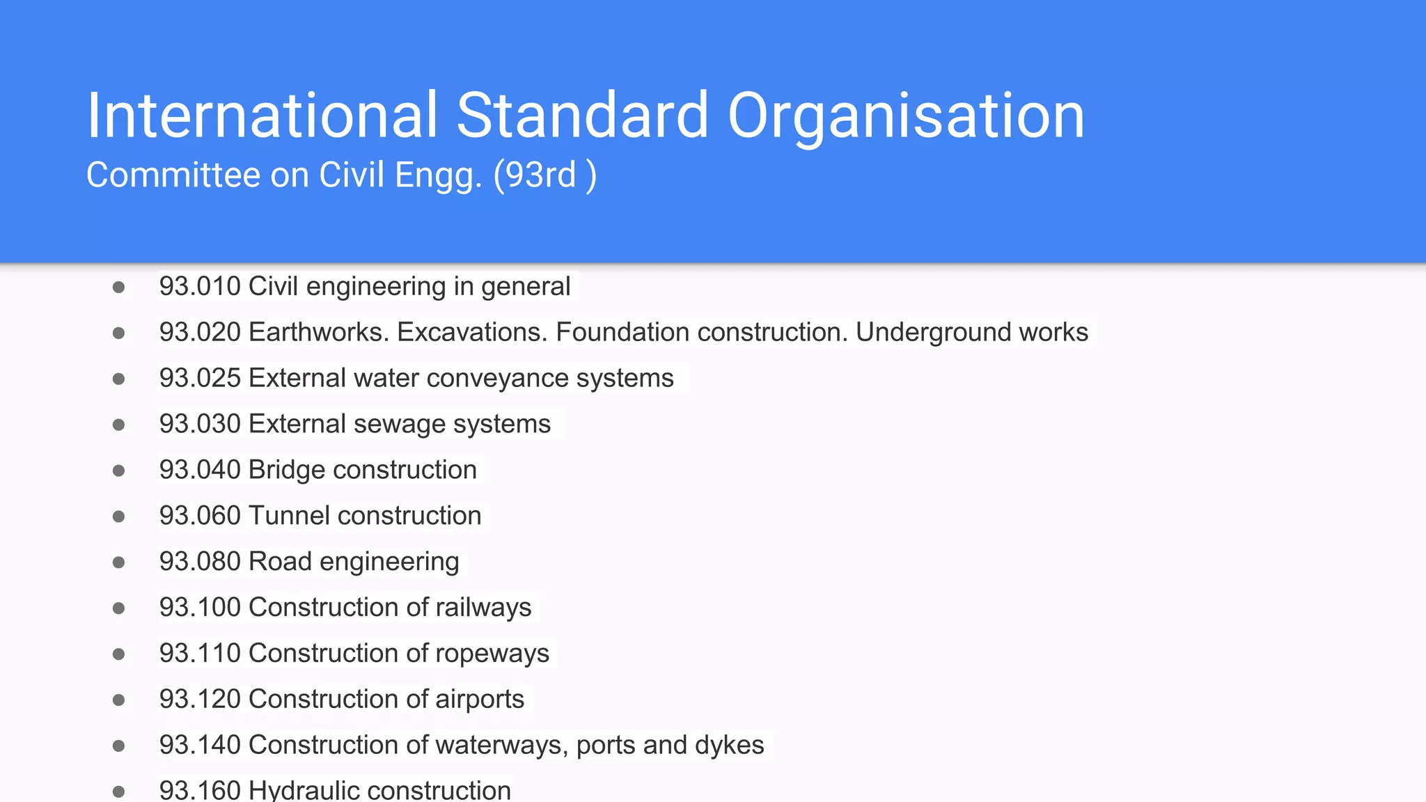 International Standard Organisation
Committee on Civil Engg. (93rd )
● 93.010 Civil engineering in general
● 93.020 Earthworks. Excavations. Foundation construction. Underground works
● 93.025 External water conveyance systems
● 93.030 External sewage systems
● 93.040 Bridge construction
● 93.060 Tunnel construction
● 93.080 Road engineering
● 93.100 Construction of railways
● 93.110 Construction of ropeways
● 93.120 Construction of airports
● 93.140 Construction of waterways, ports and dykes
● 93.160 Hydraulic construction
 