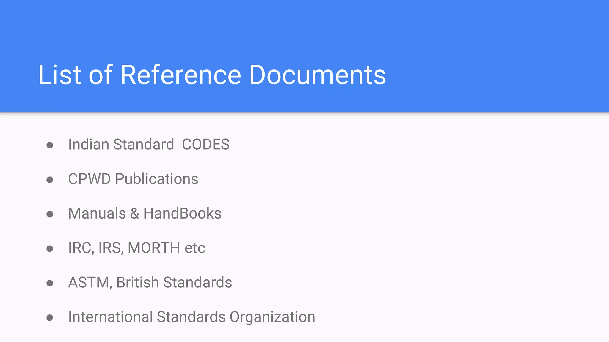 List of Reference Documents
● Indian Standard CODES
● CPWD Publications
● Manuals & HandBooks
● IRC, IRS, MORTH etc
● ASTM, British Standards
● International Standards Organization
 