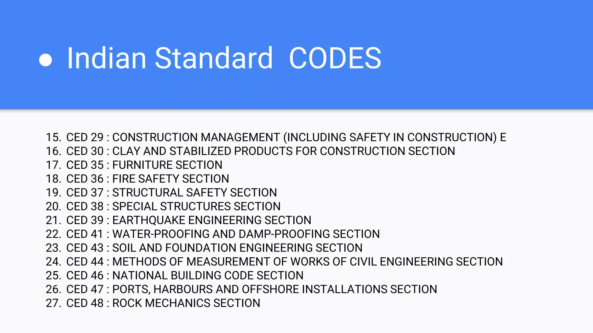 ● Indian Standard CODES
15. CED 29 : CONSTRUCTION MANAGEMENT (INCLUDING SAFETY IN CONSTRUCTION) E
16. CED 30 : CLAY AND STABILIZED PRODUCTS FOR CONSTRUCTION SECTION
17. CED 35 : FURNITURE SECTION
18. CED 36 : FIRE SAFETY SECTION
19. CED 37 : STRUCTURAL SAFETY SECTION
20. CED 38 : SPECIAL STRUCTURES SECTION
21. CED 39 : EARTHQUAKE ENGINEERING SECTION
22. CED 41 : WATER-PROOFING AND DAMP-PROOFING SECTION
23. CED 43 : SOIL AND FOUNDATION ENGINEERING SECTION
24. CED 44 : METHODS OF MEASUREMENT OF WORKS OF CIVIL ENGINEERING SECTION
25. CED 46 : NATIONAL BUILDING CODE SECTION
26. CED 47 : PORTS, HARBOURS AND OFFSHORE INSTALLATIONS SECTION
27. CED 48 : ROCK MECHANICS SECTION
 