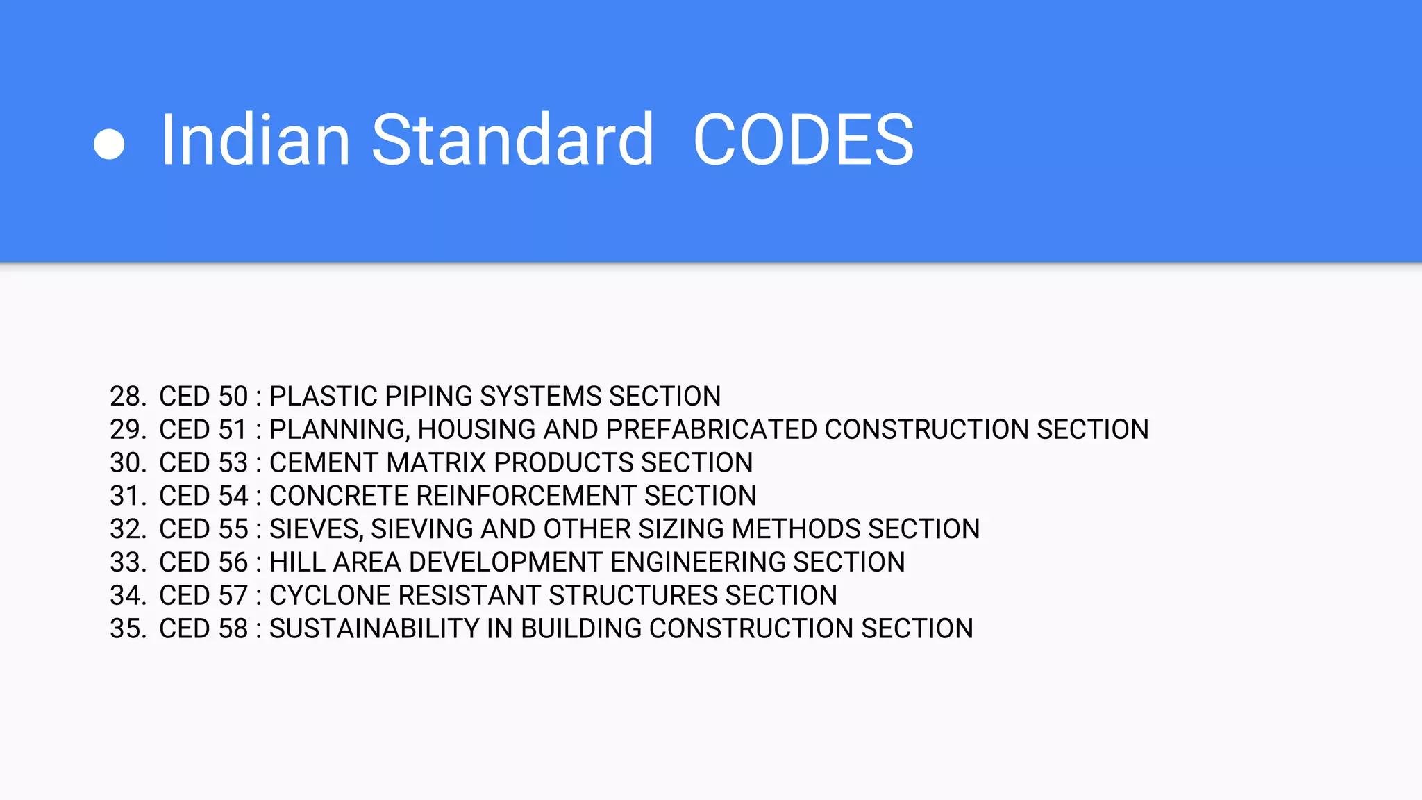 ● Indian Standard CODES
28. CED 50 : PLASTIC PIPING SYSTEMS SECTION
29. CED 51 : PLANNING, HOUSING AND PREFABRICATED CONSTRUCTION SECTION
30. CED 53 : CEMENT MATRIX PRODUCTS SECTION
31. CED 54 : CONCRETE REINFORCEMENT SECTION
32. CED 55 : SIEVES, SIEVING AND OTHER SIZING METHODS SECTION
33. CED 56 : HILL AREA DEVELOPMENT ENGINEERING SECTION
34. CED 57 : CYCLONE RESISTANT STRUCTURES SECTION
35. CED 58 : SUSTAINABILITY IN BUILDING CONSTRUCTION SECTION
 