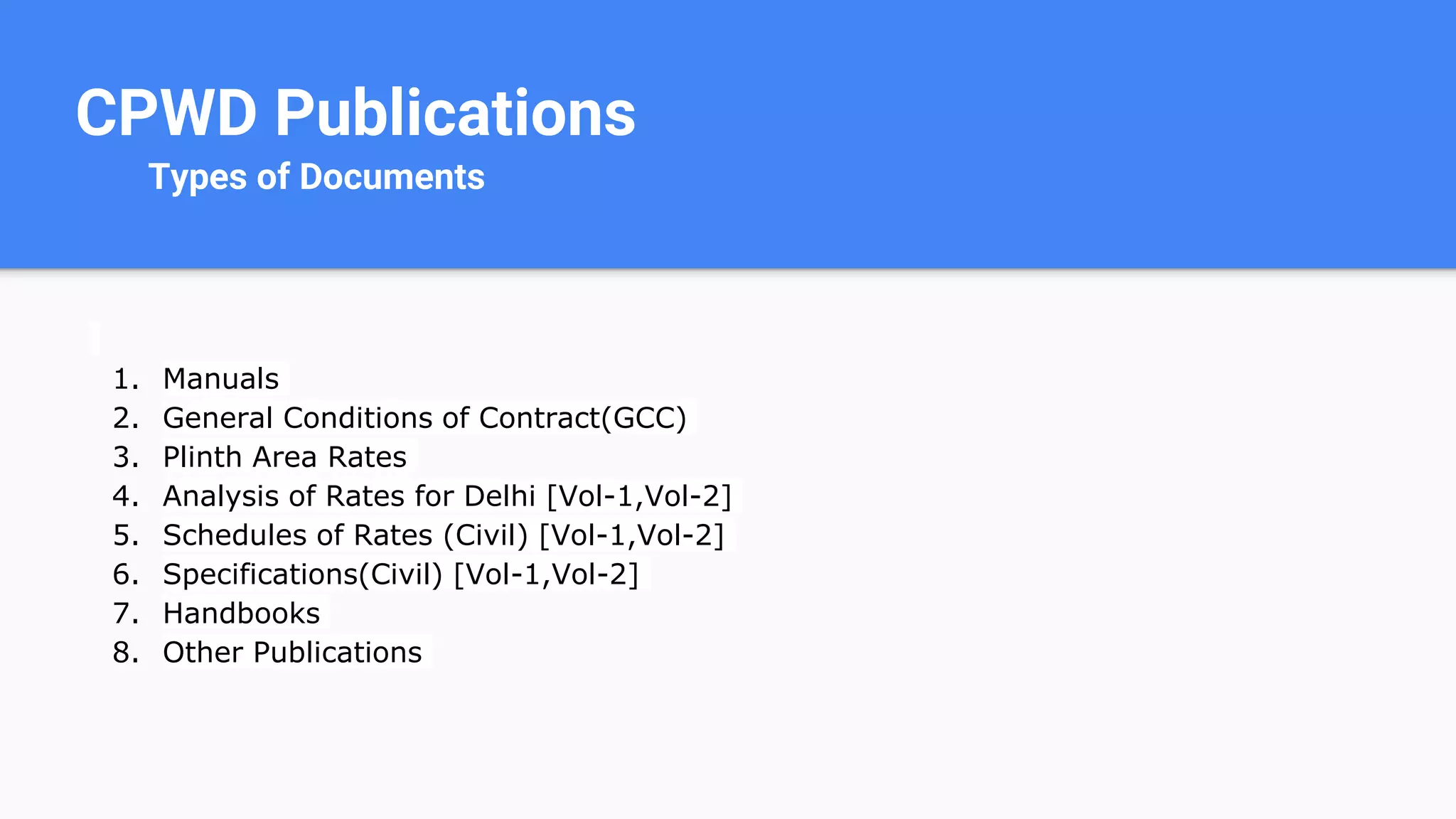 CPWD Publications
Types of Documents
1. Manuals
2. General Conditions of Contract(GCC)
3. Plinth Area Rates
4. Analysis of Rates for Delhi [Vol-1,Vol-2]
5. Schedules of Rates (Civil) [Vol-1,Vol-2]
6. Specifications(Civil) [Vol-1,Vol-2]
7. Handbooks
8. Other Publications
 
