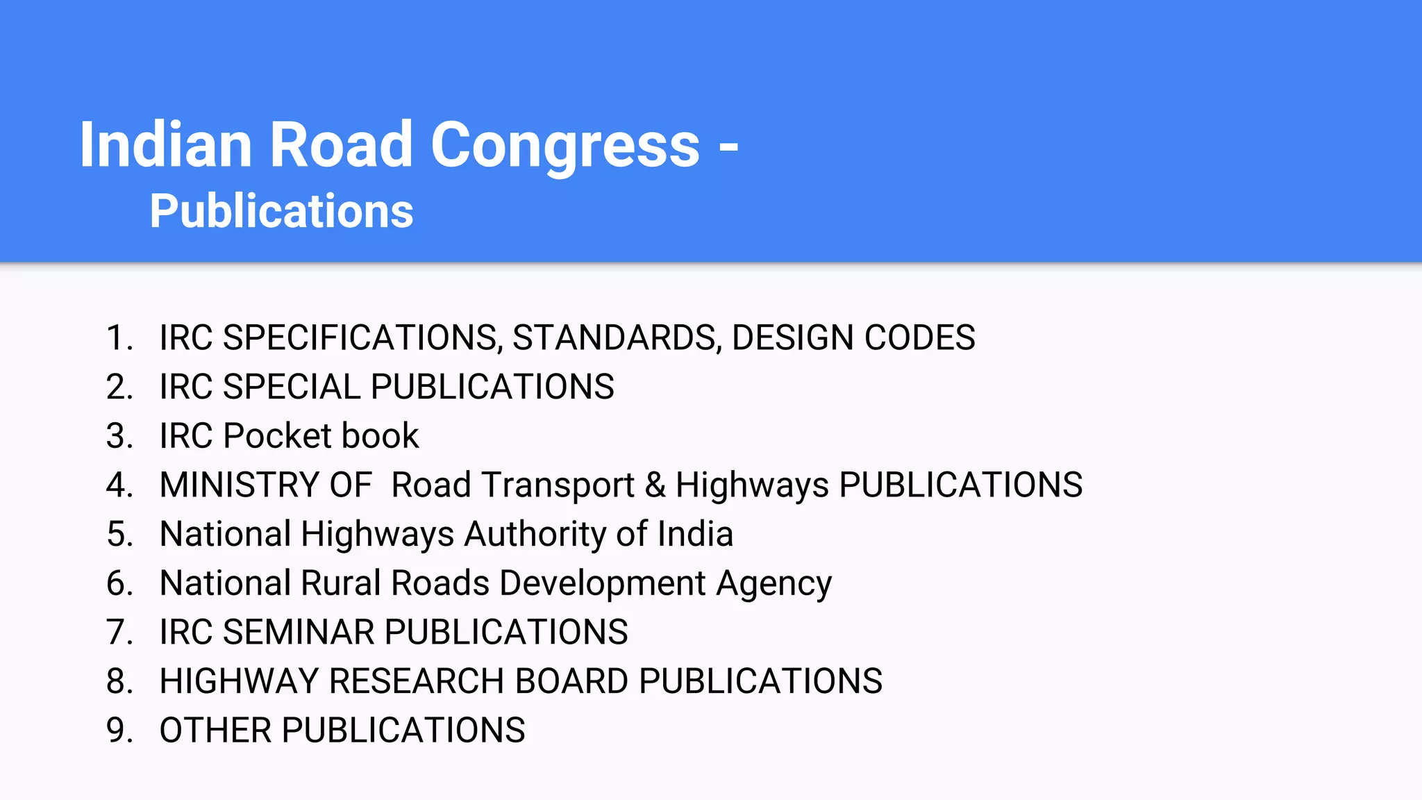 Indian Road Congress -
Publications
1. IRC SPECIFICATIONS, STANDARDS, DESIGN CODES
2. IRC SPECIAL PUBLICATIONS
3. IRC Pocket book
4. MINISTRY OF Road Transport & Highways PUBLICATIONS
5. National Highways Authority of India
6. National Rural Roads Development Agency
7. IRC SEMINAR PUBLICATIONS
8. HIGHWAY RESEARCH BOARD PUBLICATIONS
9. OTHER PUBLICATIONS
 
