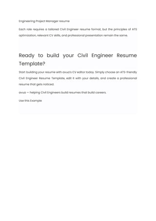 Engineering Project Manager resume
Each role requires a tailored Civil Engineer resume format, but the principles of ATS
optimization, relevant CV skills, and professional presentation remain the same.
Ready to build your Civil Engineer Resume
Template?
Start building your resume with avua’s CV editor today. Simply choose an ATS-friendly
Civil Engineer Resume Template, edit it with your details, and create a professional
resume that gets noticed.
avua — helping Civil Engineers build resumes that build careers.
Use this Example
 