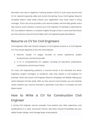 Recruiters now rely on Applicant Tracking Systems (ATS) to scan every resume and
CV for relevant keywords, skills, and correct formatting. If your Civil Engineer Resume
Template doesn’t meet these criteria, your application may never reach a hiring
manager. That’s why avua provides a ats resume builder, resume help guides, and a
free resume score checker to ensure your Civil Engineer CV Example is optimized for
ATS. Our platform delivers cv analysis insights through a Free cv score tool that shows
you how well your resume format aligns with civil engineering job descriptions.
Resume vs CV for Civil Engineers
Civil engineers often ask: Should I prepare a Civil Engineer resume or a Civil Engineer
CV? The answer depends on the role and employer.
●​ Resume: Usually 1–2 pages, focused on recent experience, project
achievements, and technical skills.
●​ A CV is comprehensive (3+ pages), including all education, publications,
certifications, and full work history.
For most civil engineering positions, a resume format is the standard, but senior
engineers, project managers, or academic roles may require a Civil Engineer CV
Example. That’s why avua’s Civil Engineer Resume Templates are flexible, helping you
switch between formats easily. With our free resume score checker, you can instantly
review whether your resume example is optimized, much like a cv analysis, but with
faster results.
How to Write a CV for Construction Civil
Engineer
A strong Civil Engineer resume example must present your skills, experience, and
qualifications in a clear, structured manner. Recruiters should immediately see your
ability to plan, design, and manage large-scale projects.
 