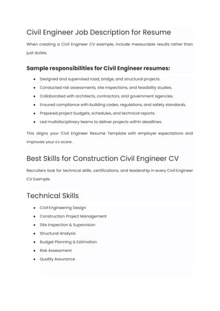 Civil Engineer Job Description for Resume
When creating a Civil Engineer CV example, include measurable results rather than
just duties.
Sample responsibilities for Civil Engineer resumes:
●​ Designed and supervised road, bridge, and structural projects.
●​ Conducted risk assessments, site inspections, and feasibility studies.
●​ Collaborated with architects, contractors, and government agencies.
●​ Ensured compliance with building codes, regulations, and safety standards.
●​ Prepared project budgets, schedules, and technical reports.
●​ Led multidisciplinary teams to deliver projects within deadlines.
This aligns your Civil Engineer Resume Template with employer expectations and
improves your cv score .
Best Skills for Construction Civil Engineer CV
Recruiters look for technical skills, certifications, and leadership in every Civil Engineer
CV Example.
Technical Skills
●​ Civil Engineering Design
●​ Construction Project Management
●​ Site Inspection & Supervision
●​ Structural Analysis
●​ Budget Planning & Estimation
●​ Risk Assessment
●​ Quality Assurance
 