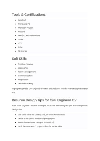 Tools & Certifications
●​ AutoCAD
●​ Primavera P6
●​ Microsoft Project
●​ Procore
●​ PMP / CCM Certifications
●​ OSHA
●​ LEED
●​ CCM
●​ PE License
Soft Skills
●​ Problem-Solving
●​ Leadership
●​ Team Management
●​ Communication
●​ Negotiation
●​ Decision-Making
Highlighting these Civil Engineer CV skills ensures your resume format is optimized for
ATS.
Resume Design Tips for Civil Engineer CV
Your Civil Engineer resume example must be well-designed yet ATS-compatible.
Design tips:
●​ Use clear fonts like Calibri, Arial, or Times New Roman.
●​ Utilize bullet points instead of paragraphs.
●​ Maintain consistent margins (0.5–1 inch).
●​ Limit the resume to 2 pages unless for senior roles.
 