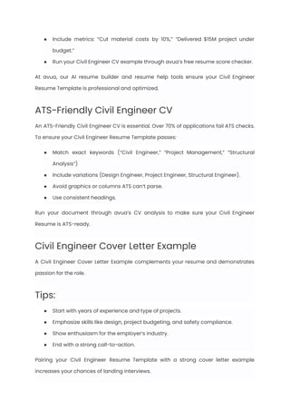 ●​ Include metrics: “Cut material costs by 10%,” “Delivered $15M project under
budget.”
●​ Run your Civil Engineer CV example through avua’s free resume score checker.
At avua, our AI resume builder and resume help tools ensure your Civil Engineer
Resume Template is professional and optimized.
ATS-Friendly Civil Engineer CV
An ATS-Friendly Civil Engineer CV is essential. Over 70% of applications fail ATS checks.
To ensure your Civil Engineer Resume Template passes:
●​ Match exact keywords (“Civil Engineer,” “Project Management,” “Structural
Analysis”)
●​ Include variations (Design Engineer, Project Engineer, Structural Engineer).
●​ Avoid graphics or columns ATS can’t parse.
●​ Use consistent headings.
Run your document through avua’s CV analysis to make sure your Civil Engineer
Resume is ATS-ready.
Civil Engineer Cover Letter Example
A Civil Engineer Cover Letter Example complements your resume and demonstrates
passion for the role.
Tips:
●​ Start with years of experience and type of projects.
●​ Emphasize skills like design, project budgeting, and safety compliance.
●​ Show enthusiasm for the employer’s industry.
●​ End with a strong call-to-action.
Pairing your Civil Engineer Resume Template with a strong cover letter example
increases your chances of landing interviews.
 
