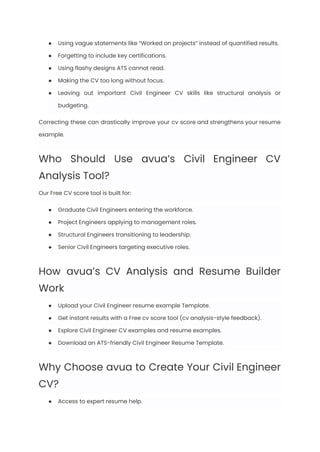 ●​ Using vague statements like “Worked on projects” instead of quantified results.
●​ Forgetting to include key certifications.
●​ Using flashy designs ATS cannot read.
●​ Making the CV too long without focus.
●​ Leaving out important Civil Engineer CV skills like structural analysis or
budgeting.
Correcting these can drastically improve your cv score and strengthens your resume
example.
Who Should Use avua’s Civil Engineer CV
Analysis Tool?
Our Free CV score tool is built for:
●​ Graduate Civil Engineers entering the workforce.
●​ Project Engineers applying to management roles.
●​ Structural Engineers transitioning to leadership.
●​ Senior Civil Engineers targeting executive roles.
How avua’s CV Analysis and Resume Builder
Work
●​ Upload your Civil Engineer resume example Template.
●​ Get instant results with a Free cv score tool (cv analysis-style feedback).
●​ Explore Civil Engineer CV examples and resume examples.
●​ Download an ATS-friendly Civil Engineer Resume Template.
Why Choose avua to Create Your Civil Engineer
CV?
●​ Access to expert resume help.
 