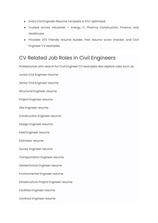 ●​ Every Civil Engineer Resume Template is ATS-optimized.
●​ Trusted across industries — Energy, IT, Pharma, Construction, Finance, and
Healthcare.
●​ Provides ATS Friendly resume builder, free resume score checker, and Civil
Engineer CV examples.
CV Related Job Roles in Civil Engineers
Professionals who search for Civil Engineer CV examples also explore roles such as:
Junior Civil Engineer resume
Senior Civil Engineer resume
Structural Engineer resume
Project Engineer resume
Site Engineer resume
Construction Engineer resume
Design Engineer resume
Field Engineer resume
Estimator resume
Survey Engineer resume
Transportation Engineer resume
Geotechnical Engineer resume
Environmental Engineer resume
Infrastructure Project Engineer resume
Facilities Engineer resume
Contract Engineer resume
 