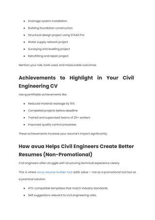 ●​ Drainage system installation
●​ Building foundation construction
●​ Structural design project using STAAD Pro
●​ Water supply network project
●​ Surveying and levelling project
●​ Retrofitting and repair project
Mention your role, tools used, and measurable outcomes.
Achievements to Highlight in Your Civil
Engineering CV
Use quantifiable achievements like:
●​ Reduced material wastage by 15%
●​ Completed projects before deadline
●​ Trained and supervised teams of 20+ workers
●​ Improved quality control processes
These achievements increase your resume's impact significantly.
How avua Helps Civil Engineers Create Better
Resumes (Non-Promotional)
Civil engineers often struggle with structuring technical experience clearly.
This is where avua resume builder tool adds value — not as a promotional tool but as
a practical solution:
●​ ATS-compatible templates that match industry standards.
●​ Skill suggestions relevant to civil engineering roles.
 