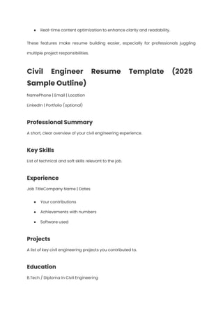 ●​ Real-time content optimization to enhance clarity and readability.
These features make resume building easier, especially for professionals juggling
multiple project responsibilities.
Civil Engineer Resume Template (2025
Sample Outline)
NamePhone | Email | Location​
LinkedIn | Portfolio (optional)
Professional Summary
A short, clear overview of your civil engineering experience.
Key Skills
List of technical and soft skills relevant to the job.
Experience
Job TitleCompany Name | Dates
●​ Your contributions
●​ Achievements with numbers
●​ Software used
Projects
A list of key civil engineering projects you contributed to.
Education
B.Tech / Diploma in Civil Engineering
 