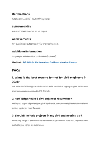 Certifications
AutoCAD | STAAD Pro | Revit | PMP (optional)
Software Skills
AutoCAD, STAAD Pro, Civil 3D, MS Project
Achievements
Any quantifiable outcomes of your engineering work.
Additional Information
Languages, memberships, publications (optional)
Also Read - Soft Skills for Site Supervisors That Boost Interview Chances
FAQs
1. What is the best resume format for civil engineers in
2025?
The reverse-chronological format works best because it highlights your recent civil
engineering experience and is ATS-friendly.
2. How long should a civil engineer resume be?
Ideally 1–2 pages depending on your experience. Senior civil engineers with extensive
project work may need 2 pages.
3. Should I include projects in my civil engineering CV?
Absolutely. Projects demonstrate real-world application of skills and help recruiters
evaluate your hands-on experience.
 