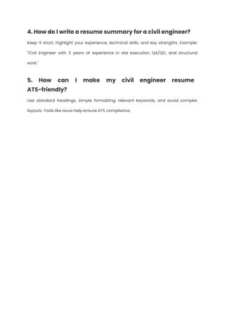 4. How do I write a resume summary for a civil engineer?
Keep it short, highlight your experience, technical skills, and key strengths. Example:
"Civil Engineer with 2 years of experience in site execution, QA/QC, and structural
work."
5. How can I make my civil engineer resume
ATS-friendly?
Use standard headings, simple formatting, relevant keywords, and avoid complex
layouts. Tools like avua help ensure ATS compliance.
 