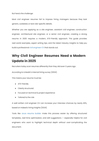 But here's the challenge:
Most civil engineer resumes fail to impress hiring managers because they look
generic, outdated, or lack role-specific details.
Whether you are applying as a site engineer, assistant civil engineer, construction
engineer, architectural site engineer, or a senior civil engineer, creating a strong
resume in 2025 requires a modern, ATS-friendly approach. This guide provides
real-world examples, expert writing tips, and the latest industry insights to help you
build a professional civil engineer CV that stands out.
Why Civil Engineer Resumes Need a Modern
Update in 2025
Recruiters today scan resumes differently than they did even 3 years ago.
According to LinkedIn's internal hiring survey (2024):
This means your resume must be:
●​ ATS-friendly
●​ Clearly structured
●​ Focused on technical & project experience
●​ Tailored to the role
A well-written civil engineer CV can increase your interview chances by nearly 40%,
based on Indeed's hiring insights (2024).
Tools like avua resume builder make this process easier by offering structured
templates, real-time optimization, and skill suggestions — especially helpful for civil
engineers who want to highlight technical depth without over-complicating the
document.
 