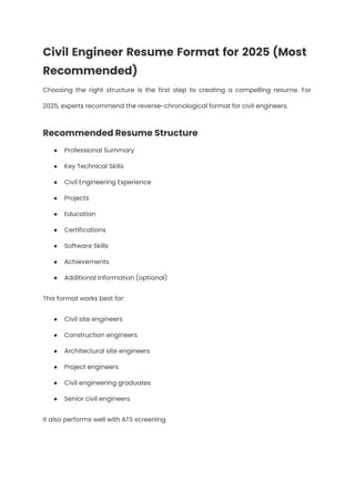 Civil Engineer Resume Format for 2025 (Most
Recommended)
Choosing the right structure is the first step to creating a compelling resume. For
2025, experts recommend the reverse-chronological format for civil engineers.
Recommended Resume Structure
●​ Professional Summary
●​ Key Technical Skills
●​ Civil Engineering Experience
●​ Projects
●​ Education
●​ Certifications
●​ Software Skills
●​ Achievements
●​ Additional Information (optional)
This format works best for:
●​ Civil site engineers
●​ Construction engineers
●​ Architectural site engineers
●​ Project engineers
●​ Civil engineering graduates
●​ Senior civil engineers
It also performs well with ATS screening.
 