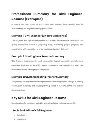 Professional Summary for Civil Engineer
Resume (Examples)
A resume summary must be short, clear, and focused. Avoid generic lines like
"Hardworking civil engineer seeking opportunities."
Example 1: Civil Engineer (2 Years Experience)
"Civil Engineer with 2 years of experience in building construction, site supervision, and
quality inspections. Skilled in preparing BOQs, monitoring project progress, and
coordinating with contractors to ensure successful project delivery."
Example 2: Site Engineer Resume Summary
"Site Engineer experienced in road construction, layout supervision, and structural
execution. Proficient in AutoCAD, safety compliance, and coordinating daily site
activities to ensure timely project completion."
Example 3: Civil Engineering Fresher Summary
"Entry-level Civil Engineer with strong academic knowledge in RCC design, surveying,
construction materials, and project planning. Skilled in AutoCAD, STAAD Pro, and site
documentation."
Key Skills for Civil Engineer Resume
Recruiters look for both technical skills and soft skills in a civil engineering CV.
Technical Skills of Civil Engineer
●​ AutoCAD
●​ STAAD Pro
 