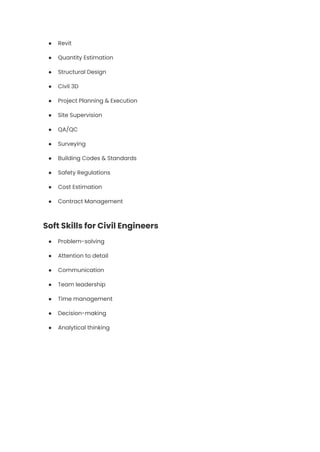 ●​ Revit
●​ Quantity Estimation
●​ Structural Design
●​ Civil 3D
●​ Project Planning & Execution
●​ Site Supervision
●​ QA/QC
●​ Surveying
●​ Building Codes & Standards
●​ Safety Regulations
●​ Cost Estimation
●​ Contract Management
Soft Skills for Civil Engineers
●​ Problem-solving
●​ Attention to detail
●​ Communication
●​ Team leadership
●​ Time management
●​ Decision-making
●​ Analytical thinking
 