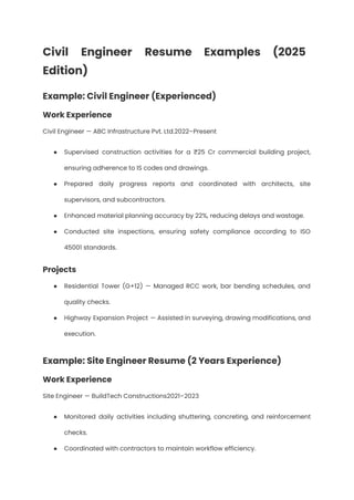 Civil Engineer Resume Examples (2025
Edition)
Example: Civil Engineer (Experienced)
Work Experience
Civil Engineer — ABC Infrastructure Pvt. Ltd.2022–Present
●​ Supervised construction activities for a ₹25 Cr commercial building project,
ensuring adherence to IS codes and drawings.
●​ Prepared daily progress reports and coordinated with architects, site
supervisors, and subcontractors.
●​ Enhanced material planning accuracy by 22%, reducing delays and wastage.
●​ Conducted site inspections, ensuring safety compliance according to ISO
45001 standards.
Projects
●​ Residential Tower (G+12) — Managed RCC work, bar bending schedules, and
quality checks.
●​ Highway Expansion Project — Assisted in surveying, drawing modifications, and
execution.
Example: Site Engineer Resume (2 Years Experience)
Work Experience
Site Engineer — BuildTech Constructions2021–2023
●​ Monitored daily activities including shuttering, concreting, and reinforcement
checks.
●​ Coordinated with contractors to maintain workflow efficiency.
 
