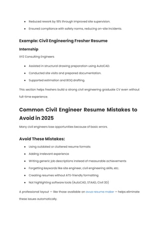 ●​ Reduced rework by 18% through improved site supervision.
●​ Ensured compliance with safety norms, reducing on-site incidents.
Example: Civil Engineering Fresher Resume
Internship
XYZ Consulting Engineers
●​ Assisted in structural drawing preparation using AutoCAD.
●​ Conducted site visits and prepared documentation.
●​ Supported estimation and BOQ drafting.
This section helps freshers build a strong civil engineering graduate CV even without
full-time experience.
Common Civil Engineer Resume Mistakes to
Avoid in 2025
Many civil engineers lose opportunities because of basic errors.
Avoid These Mistakes:
●​ Using outdated or cluttered resume formats
●​ Adding irrelevant experience
●​ Writing generic job descriptions instead of measurable achievements
●​ Forgetting keywords like site engineer, civil engineering skills, etc.
●​ Creating resumes without ATS-friendly formatting
●​ Not highlighting software tools (AutoCAD, STAAD, Civil 3D)
A professional layout — like those available on avua resume maker — helps eliminate
these issues automatically.
 