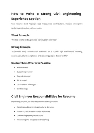 How to Write a Strong Civil Engineering
Experience Section
Your resume must highlight real, measurable contributions. Replace descriptive
sentences with action-driven results.
Weak Example
"Worked on site and supervised construction activities."
Strong Example
"Supervised daily construction activities for a 10,000 sq.ft commercial building,
ensuring structural compliance and reducing project delays by 12%."
Use Numbers Wherever Possible
●​ Area handled
●​ Budget supervised
●​ Rework reduced
●​ Time saved
●​ Labor teams managed
●​ Cost savings
Civil Engineer Responsibilities for Resume
Depending on your job role, responsibilities may include:
●​ Reading and interpreting structural drawings
●​ Preparing BOQs and material estimates
●​ Conducting quality inspections
●​ Monitoring site progress and reporting
 