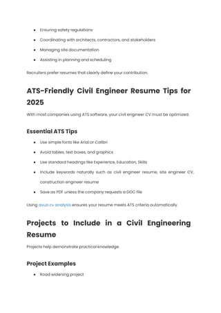 ●​ Ensuring safety regulations
●​ Coordinating with architects, contractors, and stakeholders
●​ Managing site documentation
●​ Assisting in planning and scheduling
Recruiters prefer resumes that clearly define your contribution.
ATS-Friendly Civil Engineer Resume Tips for
2025
With most companies using ATS software, your civil engineer CV must be optimized.
Essential ATS Tips
●​ Use simple fonts like Arial or Calibri
●​ Avoid tables, text boxes, and graphics
●​ Use standard headings like Experience, Education, Skills
●​ Include keywords naturally such as civil engineer resume, site engineer CV,
construction engineer resume
●​ Save as PDF unless the company requests a DOC file
Using avua cv analysis ensures your resume meets ATS criteria automatically.
Projects to Include in a Civil Engineering
Resume
Projects help demonstrate practical knowledge.
Project Examples
●​ Road widening project
 