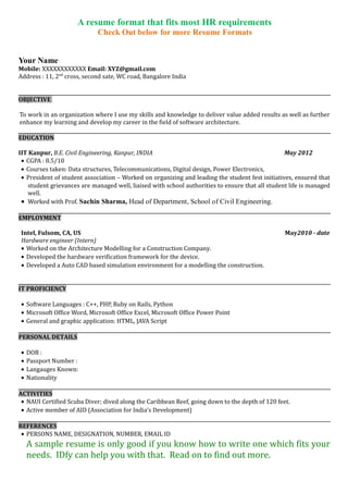 A resume format that fits most HR requirements
Check out www.idfy.com for a good resume format.
Your Name
Mobile: XXXXXXXXXXXX Email: XYZ@gmail.com
Address : 11, 2nd
cross, second sate, WC road, Bangalore India
OBJECTIVE
To work in an organization where I use my skills and knowledge to deliver value added results as well as further
enhance my learning and develop my career in the field of software architecture.
EDUCATION
IIT Kanpur, B.E.CivilEngineering, Kanpur, INDIA May 2012
• CGPA : 8.5/10
• Courses taken: Data structures, Telecommunications, Digital design, Power Electronics,
• President of student association – Worked on organizing and leading the student fest initiatives, ensured that
student grievances are managed well, liaised with school authorities to ensure that all student life is managed
well.
• Worked with Prof. Ramaswamy on nano detectors and their applications in everyday life.
EMPLOYMENT
Intel, Fulsom, CA, US May2010 - date
Hardware engineer (Intern)
• Worked on the ingress function of the Framer/Mapper device using VHDL
• Developed the hardware verification framework for the device.
• Developed a C++ based simulation environment for the device, modelling the functions of the framer/Mapper.
IT PROFICIENCY
• Software Languages : C++, PHP, Ruby on Rails, Python
• Microsoft Office Word, Microsoft Office Excel, Microsoft Office Power Point
• General and graphic application: HTML, JAVA Script
PERSONAL DETAILS
• DOB :
• Passport Number :
• Langauges Known:
• Nationality
ACTIVITIES
• NAUI Certified Scuba Diver; dived along the Caribbean Reef, going down to the depth of 120 feet.
• Active member of AID (Association for India’s Development)
REFERENCES
• PERSONS NAME, DESIGNATION, NUMBER, EMAIL ID
A sample resume is only good if you know how to write one which fits your
needs. IDfy can help you with that. Read on to find out more.
 