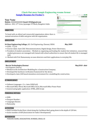 Get your perfect resume format
Your Name
Mobile: XXXXXXXXXXXX Email: XYZ@gmail.com
Address : 843, 13th
Cross, Jayanagar 4T Block, Bangalore India
OBJECTIVE
To work in an organization where I use my skills and knowledge to deliver value added results as well as further
enhance my learning and develop my career in the field of software architecture.
EDUCATION
Sri Ram Engineering College, B.E. Electrical & Electronics Engineering, Chennai, INDIA May 2009
• CGPA : 7.5/10
• Courses taken: Electrical Circuit, Telecommunications, Digital design, Power Electronics,
• President of student association – Worked on organizing and leading the student fest initiatives, ensured that
student grievances are managed well, liaised with school authorities to ensure that all student life is managed
well.
• Worked with Prof. Ramaswamy on nano detectors and their applications in everyday life.
EMPLOYMENT
Marvin Technologies,Chennai May2010 - date
Software Engineer (Intern)
• Worked on the ingress function of the Framer/Mapper device using VHDL
• Developed the hardware verification framework for the device.
• Developed a C++ based simulation environment for the device, modelling the functions of the framer/Mapper.
IT PROFICIENCY
• Software Languages : C++, PHP, Ruby on Rails, Python
• Microsoft Office Word, Microsoft Office Excel, Microsoft Office Power Point
• General and graphic application: HTML, JAVA Script
PERSONAL DETAILS
• DOB :
• Passport Number :
• Langauges Known:
• Nationality
ACTIVITIES
• NAUI Certified Scuba Diver; dived along the Caribbean Reef, going down to the depth of 120 feet.
• Active member of AID (Association for India’s Development)
REFERENCES
PERSONS NAME, DESIGNATION, NUMBER, EMAIL ID
 