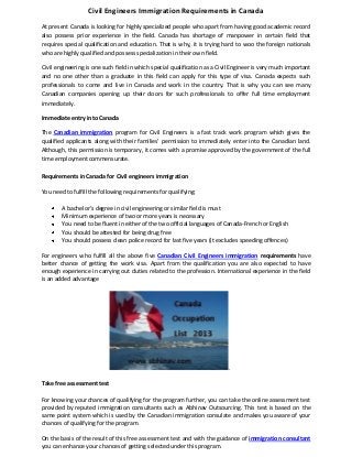 Civil Engineers Immigration Requirements in Canada
At present Canada is looking for highly specialized people who apart from having good academic record
also possess prior experience in the field. Canada has shortage of manpower in certain field that
requires special qualification and education. That is why, it is trying hard to woo the foreign nationals
who are highly qualified and possess specialization in their own field.
Civil engineering is one such field in which special qualification as a Civil Engineer is very much important
and no one other than a graduate in this field can apply for this type of visa. Canada expects such
professionals to come and live in Canada and work in the country. That is why you can see many
Canadian companies opening up their doors for such professionals to offer full time employment
immediately.
Immediate entry into Canada
The Canadian immigration program for Civil Engineers is a fast track work program which gives the
qualified applicants along with their families’ permission to immediately enter into the Canadian land.
Although, this permission is temporary, it comes with a promise approved by the government of the full
time employment commensurate.
Requirements in Canada for Civil engineers immigration
You need to fulfill the following requirements for qualifying:
A bachelor’s degree in civil engineering or similar field is must
Minimum experience of two or more years is necessary
You need to be fluent in either of the two official languages of Canada-French or English
You should be attested for being drug free
You should possess clean police record for last five years (it excludes speeding offences)
For engineers who fulfill all the above five Canadian Civil Engineers immigration requirements have
better chance of getting the work visa. Apart from the qualification you are also expected to have
enough experience in carrying out duties related to the profession. International experience in the field
is an added advantage
.
Take free assessment test
For knowing your chances of qualifying for the program further, you can take the online assessment test
provided by reputed immigration consultants such as Abhinav Outsourcing. This test is based on the
same point system which is used by the Canadian immigration consulate and makes you aware of your
chances of qualifying for the program.
On the basis of the result of this free assessment test and with the guidance of immigration consultant
you can enhance your chances of getting selected under this program.
 