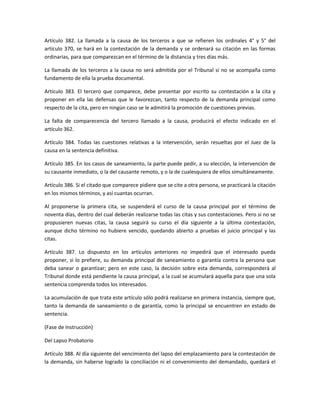 Artículo 382. La llamada a la causa de los terceros a que se refieren los ordinales 4° y 5° del 
artículo 370, se hará en la contestación de la demanda y se ordenará su citación en las formas 
ordinarias, para que comparezcan en el término de la distancia y tres días más. 
La llamada de los terceros a la causa no será admitida por el Tribunal si no se acompaña como 
fundamento de ella la prueba documental. 
Artículo 383. El tercero que comparece, debe presentar por escrito su contestación a la cita y 
proponer en ella las defensas que le favorezcan, tanto respecto de la demanda principal como 
respecto de la cita, pero en ningún caso se le admitirá la promoción de cuestiones previas. 
La falta de comparecencia del tercero llamado a la causa, producirá el efecto indicado en el 
artículo 362. 
Artículo 384. Todas las cuestiones relativas a la intervención, serán resueltas por el Juez de la 
causa en la sentencia definitiva. 
Artículo 385. En los casos de saneamiento, la parte puede pedir, a su elección, la intervención de 
su causante inmediato, o la del causante remoto, y o la de cualesquiera de ellos simultáneamente. 
Artículo 386. Si el citado que comparece pidiere que se cite a otra persona, se practicará la citación 
en los mismos términos, y así cuantas ocurran. 
Al proponerse la primera cita, se suspenderá el curso de la causa principal por el término de 
noventa días, dentro del cual deberán realizarse todas las citas y sus contestaciones. Pero si no se 
propusieren nuevas citas, la causa seguirá su curso el día siguiente a la última contestación, 
aunque dicho término no hubiere vencido, quedando abierto a pruebas el juicio principal y las 
citas. 
Artículo 387. Lo dispuesto en los artículos anteriores no impedirá que el interesado pueda 
proponer, si lo prefiere, su demanda principal de saneamiento o garantía contra la persona que 
deba sanear o garantizar; pero en este caso, la decisión sobre esta demanda, corresponderá al 
Tribunal donde está pendiente la causa principal, a la cual se acumulará aquella para que una sola 
sentencia comprenda todos los interesados. 
La acumulación de que trata este artículo sólo podrá realizarse en primera instancia, siempre que, 
tanto la demanda de saneamiento o de garantía, como la principal se encuentren en estado de 
sentencia. 
(Fase de Instrucción) 
Del Lapso Probatorio 
Artículo 388. Al día siguiente del vencimiento del lapso del emplazamiento para la contestación de 
la demanda, sin haberse logrado la conciliación ni el convenimiento del demandado, quedará el 
 