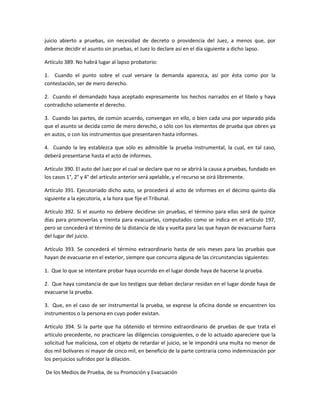 juicio abierto a pruebas, sin necesidad de decreto o providencia del Juez, a menos que, por 
deberse decidir el asunto sin pruebas, el Juez lo declare así en el día siguiente a dicho lapso. 
Artículo 389. No habrá lugar al lapso probatorio: 
1. Cuando el punto sobre el cual versare la demanda aparezca, así por ésta como por la 
contestación, ser de mero derecho. 
2. Cuando el demandado haya aceptado expresamente los hechos narrados en el libelo y haya 
contradicho solamente el derecho. 
3. Cuando las partes, de común acuerdo, convengan en ello, o bien cada una por separado pida 
que el asunto se decida como de mero derecho, o sólo con los elementos de prueba que obren ya 
en autos, o con los instrumentos que presentaren hasta informes. 
4. Cuando la ley establezca que sólo es admisible la prueba instrumental, la cual, en tal caso, 
deberá presentarse hasta el acto de informes. 
Artículo 390. El auto del Juez por el cual se declare que no se abrirá la causa a pruebas, fundado en 
los casos 1°, 2° y 4° del artículo anterior será apelable, y el recurso se oirá libremente. 
Artículo 391. Ejecutoriado dicho auto, se procederá al acto de informes en el décimo quinto día 
siguiente a la ejecutoria, a la hora que fije el Tribunal. 
Artículo 392. Si el asunto no debiere decidirse sin pruebas, el término para ellas será de quince 
días para promoverlas y treinta para evacuarlas, computados como se indica en el artículo 197, 
pero se concederá el término de la distancia de ida y vuelta para las que hayan de evacuarse fuera 
del lugar del juicio. 
Artículo 393. Se concederá el término extraordinario hasta de seis meses para las pruebas que 
hayan de evacuarse en el exterior, siempre que concurra alguna de las circunstancias siguientes: 
1. Que lo que se intentare probar haya ocurrido en el lugar donde haya de hacerse la prueba. 
2. Que haya constancia de que los testigos que deban declarar residan en el lugar donde haya de 
evacuarse la prueba. 
3. Que, en el caso de ser instrumental la prueba, se exprese la oficina donde se encuentren los 
instrumentos o la persona en cuyo poder existan. 
Artículo 394. Si la parte que ha obtenido el término extraordinario de pruebas de que trata el 
artículo precedente, no practicare las diligencias consiguientes, o de lo actuado apareciere que la 
solicitud fue maliciosa, con el objeto de retardar el juicio, se le impondrá una multa no menor de 
dos mil bolívares ni mayor de cinco mil, en beneficio de la parte contraria como indemnización por 
los perjuicios sufridos por la dilación. 
De los Medios de Prueba, de su Promoción y Evacuación 
 