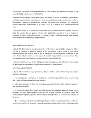 Artículo 395. Son medios de prueba admisibles en juicio aquellos que determina el Código Civil, el 
presente Código y otras leyes de la República. 
Pueden también las partes valerse de cualquier otro medio de prueba no prohibido expresamente 
por la ley, y que consideren conducente a la demostración de sus pretensiones. Estos medios se 
promoverán y evacuarán aplicando por analogía las disposiciones relativas a los medios de 
pruebas semejantes contemplados en el Código Civil, y en su defecto, en la forma que señale el 
Juez. 
Artículo 396. Dentro de los primeros quince días del lapso probatorio deberán las partes promover 
todas las pruebas de que quieran valerse, salvo disposición especial de la Ley. Pueden sin 
embargo, las partes, de común acuerdo, en cualquier estado y grado de la causa, hacer evacuar 
cualquier clase de prueba en que tengan interés. 
Lapso para convenir u oponerse 
Artículo 397. Dentro de los tres días siguientes al término de la promoción, cada parte deberá 
expresar si conviene en alguno o algunos de los hechos que trata de probar la contraparte, 
determinándolos con claridad, a fin de que el Juez pueda fijar con precisión los hechos en que 
estén de acuerdo, los cuales no serán objeto de prueba. Si alguna de las partes no llenare dicha 
formalidad en el término fijado, se considerarán contradichos los hechos. 
Pueden también las partes, dentro del lapso mencionado, oponerse a la admisión de las pruebas 
de la contraparte que aparezcan manifiestamente ilegales o impertinentes. 
AUTO PARA MEJOR PROVEER 
Artículo 401 Concluido el lapso probatorio, el Juez podrá de oficio ordenar la práctica de las 
siguientes diligencias: 
1. Hacer comparecer a cualquiera de los litigantes para interrogarlos libremente, sin juramento, 
sobre algún hecho que aparezca dudoso u oscuro. 
2. Exigir la presentación de algún instrumento de cuya existencia haya algún dato en el proceso y 
que se juzgue necesario. 
3. La comparecencia de algún testigo que habiendo sido promovido por alguna de las partes, sin 
embargo, no rindió oportunamente su declaración, o la de cualquier otro que sin haber sido 
promovido por las partes, aparezca mencionado en alguna prueba o en cualquier acto procesal de 
las partes. 
4. Que se practique inspección judicial en algún lugar, y se forme un croquis sobre los puntos que 
se determinen; o bien se tenga a la vista un proceso que exista en algún archivo público y se haga 
 