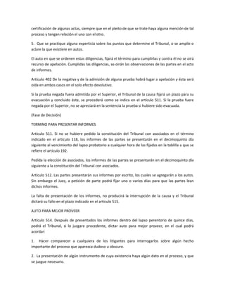 certificación de algunas actas, siempre que en el pleito de que se trate haya alguna mención de tal 
proceso y tengan relación el uno con el otro. 
5. Que se practique alguna experticia sobre los puntos que determine el Tribunal, o se amplíe o 
aclare la que existiere en autos. 
El auto en que se ordenen estas diligencias, fijará el término para cumplirlas y contra él no se oirá 
recurso de apelación. Cumplidas las diligencias, se oirán las observaciones de las partes en el acto 
de informes. 
Artículo 402 De la negativa y de la admisión de alguna prueba habrá lugar a apelación y ésta será 
oída en ambos casos en el solo efecto devolutivo. 
Si la prueba negada fuera admitida por el Superior, el Tribunal de la causa fijará un plazo para su 
evacuación y concluido éste, se procederá como se indica en el artículo 511. Si la prueba fuere 
negada por el Superior, no se apreciará en la sentencia la prueba si hubiere sido evacuada. 
(Fase de Decisión) 
TERMINO PARA PRESENTAR INFORMES 
Artículo 511. Si no se hubiere pedido la constitución del Tribunal con asociados en el término 
indicado en el artículo 118, los informes de las partes se presentarán en el decimoquinto día 
siguiente al vencimiento del lapso probatorio a cualquier hora de las fijadas en la tablilla a que se 
refiere el artículo 192. 
Pedida la elección de asociados, los informes de las partes se presentarán en el decimoquinto día 
siguiente a la constitución del Tribunal con asociados. 
Artículo 512. Las partes presentarán sus informes por escrito, los cuales se agregarán a los autos. 
Sin embargo el Juez, a petición de parte podrá fijar uno o varios días para que las partes lean 
dichos informes. 
La falta de presentación de los informes, no producirá la interrupción de la causa y el Tribunal 
dictará su fallo en el plazo indicado en el artículo 515. 
AUTO PARA MEJOR PROVEER 
Artículo 514. Después de presentados los informes dentro del lapso perentorio de quince días, 
podrá el Tribunal, si lo juzgare procedente, dictar auto para mejor proveer, en el cual podrá 
acordar: 
1. Hacer comparecer a cualquiera de los litigantes para interrogarlos sobre algún hecho 
importante del proceso que aparezca dudoso u obscuro. 
2. La presentación de algún instrumento de cuya existencia haya algún dato en el proceso, y que 
se juzgue necesario. 
 