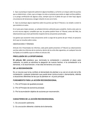 3. Que se practique inspección judicial en alguna localidad, y se forme un croquis sobre los puntos 
que se determinen, o bien, que se tenga a la vista un proceso que exista en algún archivo público, 
y se ponga certificación de algunas actas, siempre que en el pleito de que se trate haya alguna 
circunstancia de tal proceso y tengan relación el uno con el otro. 
4. Que se practique alguna experticia sobre los puntos que fije el Tribunal, o se amplíe o aclare la 
que existiere en autos. 
En el auto para mejor proveer, se señalará término suficiente para cumplirlo. Contra este auto no 
se oirá recurso alguno; cumplido que sea, las partes podrán hacer al Tribunal, antes del fallo, las 
observaciones que crean pertinentes respecto de las actuaciones practicadas. 
Los gastos que ocasionen estas actuaciones serán a cargo de las partes de por mitad, sin perjuicio 
de lo que se resuelva sobre costas. 
OBSERVACIONES Y TÉRMINOS 
Artículo 513. Presentados los informes, cada parte podrá presentar al Tribunal sus observaciones 
escritas sobre los informes de la contraria, dentro de los ocho días siguientes, en cualquier hora de 
las fijadas en la tablilla a que se refiere el artículo 192. 
PRECLUSIÓN DE LA OPORTUNIDAD. 
El artículo 364 establece que, terminada la contestación o precluido el plazo para 
realizarla, no podrá ya admitirse la alegación de nuevos hechos, ni la contestación a la 
demanda, ni la reconvención, ni las citas de terceros a la causa. 
DE LA RECONVENCIÓN 
Es un recurso que la ley confiere al demandado de plantear a su vez en el acto de la litis 
contestación, cualquier pretensión que pueda tener contra el actor o demandante, referida 
a situaciones diferentes de las que se plantean en el juicio principal 
FUNDAMENTO PARA LA ACCIÓN RECONVENCIONAL 
1.- Por el Principio de igualdad procesal. 
2.- Por el Principio de economía procesal. 
3.- Por la acumulación objetiva de acciones por reconvención. 
CARACTERES DE LA ACCIÓN RECONVENCIONAL 
1.- Es una acción autónoma. 
2.- Es una acción diferente o distinta de la demanda. 
 