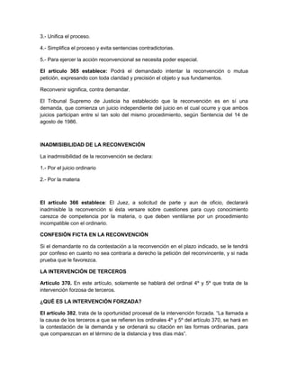 3.- Unifica el proceso. 
4.- Simplifica el proceso y evita sentencias contradictorias. 
5.- Para ejercer la acción reconvencional se necesita poder especial. 
El artículo 365 establece: Podrá el demandado intentar la reconvención o mutua 
petición, expresando con toda claridad y precisión el objeto y sus fundamentos. 
Reconvenir significa, contra demandar. 
El Tribunal Supremo de Justicia ha establecido que la reconvención es en sí una 
demanda, que comienza un juicio independiente del juicio en el cual ocurre y que ambos 
juicios participan entre sí tan solo del mismo procedimiento, según Sentencia del 14 de 
agosto de 1986. 
INADMISIBILIDAD DE LA RECONVENCIÓN 
La inadmisibilidad de la reconvención se declara: 
1.- Por el juicio ordinario 
2.- Por la materia 
El artículo 366 establece: El Juez, a solicitud de parte y aun de oficio, declarará 
inadmisible la reconvención si ésta versare sobre cuestiones para cuyo conocimiento 
carezca de competencia por la materia, o que deben ventilarse por un procedimiento 
incompatible con el ordinario. 
CONFESIÓN FICTA EN LA RECONVENCIÓN 
Si el demandante no da contestación a la reconvención en el plazo indicado, se le tendrá 
por confeso en cuanto no sea contraria a derecho la petición del reconvincente, y si nada 
prueba que le favorezca. 
LA INTERVENCIÓN DE TERCEROS 
Artículo 370. En este artículo, solamente se hablará del ordinal 4º y 5º que trata de la 
intervención forzosa de terceros. 
¿QUÉ ES LA INTERVENCIÓN FORZADA? 
El artículo 382, trata de la oportunidad procesal de la intervención forzada. “La llamada a 
la causa de los terceros a que se refieren los ordinales 4º y 5º del artículo 370, se hará en 
la contestación de la demanda y se ordenará su citación en las formas ordinarias, para 
que comparezcan en el término de la distancia y tres días más”. 
 